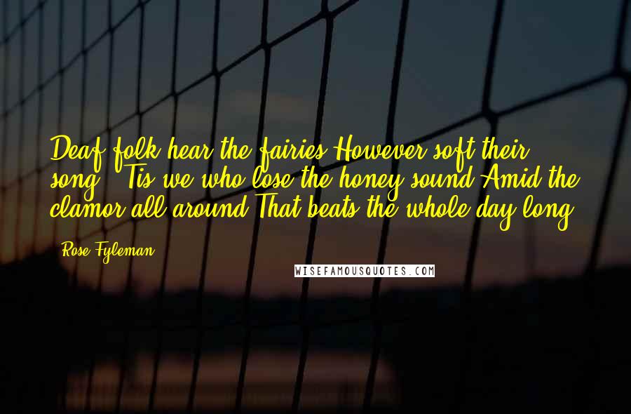 Rose Fyleman Quotes: Deaf folk hear the fairies However soft their song; 'Tis we who lose the honey sound Amid the clamor all around That beats the whole day long.