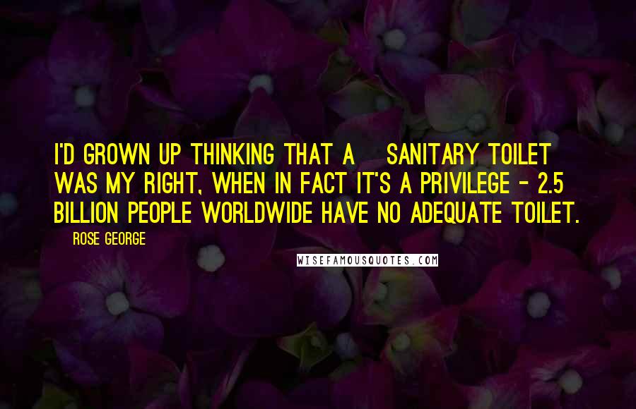 Rose George Quotes: I'd grown up thinking that a [sanitary toilet] was my right, when in fact it's a privilege - 2.5 billion people worldwide have no adequate toilet.