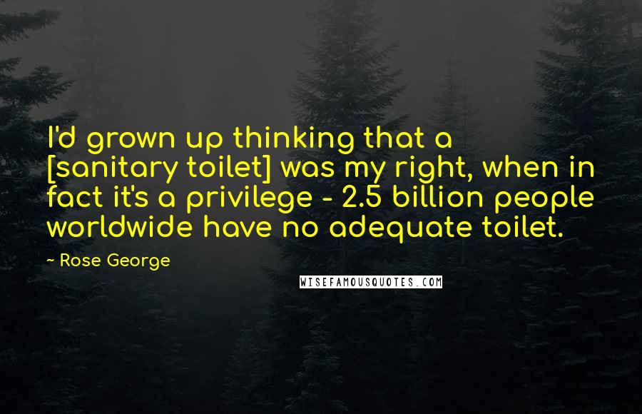 Rose George Quotes: I'd grown up thinking that a [sanitary toilet] was my right, when in fact it's a privilege - 2.5 billion people worldwide have no adequate toilet.