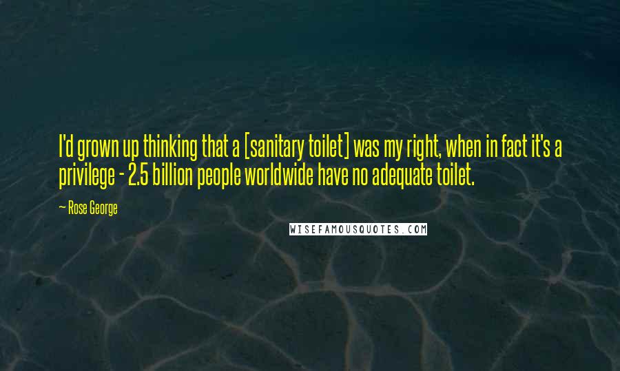 Rose George Quotes: I'd grown up thinking that a [sanitary toilet] was my right, when in fact it's a privilege - 2.5 billion people worldwide have no adequate toilet.