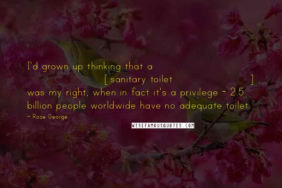 Rose George Quotes: I'd grown up thinking that a [sanitary toilet] was my right, when in fact it's a privilege - 2.5 billion people worldwide have no adequate toilet.