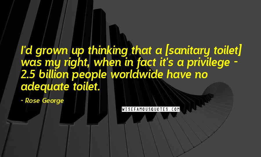 Rose George Quotes: I'd grown up thinking that a [sanitary toilet] was my right, when in fact it's a privilege - 2.5 billion people worldwide have no adequate toilet.