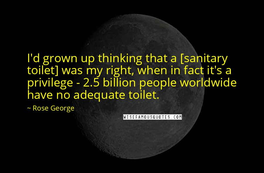 Rose George Quotes: I'd grown up thinking that a [sanitary toilet] was my right, when in fact it's a privilege - 2.5 billion people worldwide have no adequate toilet.