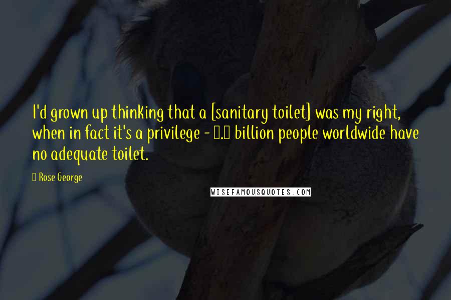 Rose George Quotes: I'd grown up thinking that a [sanitary toilet] was my right, when in fact it's a privilege - 2.5 billion people worldwide have no adequate toilet.