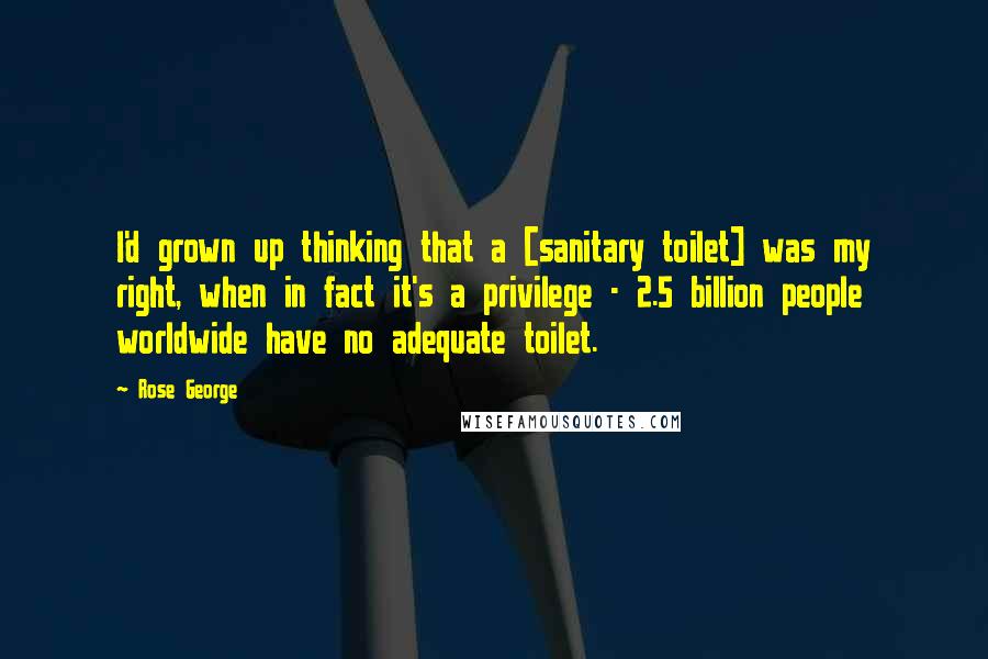 Rose George Quotes: I'd grown up thinking that a [sanitary toilet] was my right, when in fact it's a privilege - 2.5 billion people worldwide have no adequate toilet.