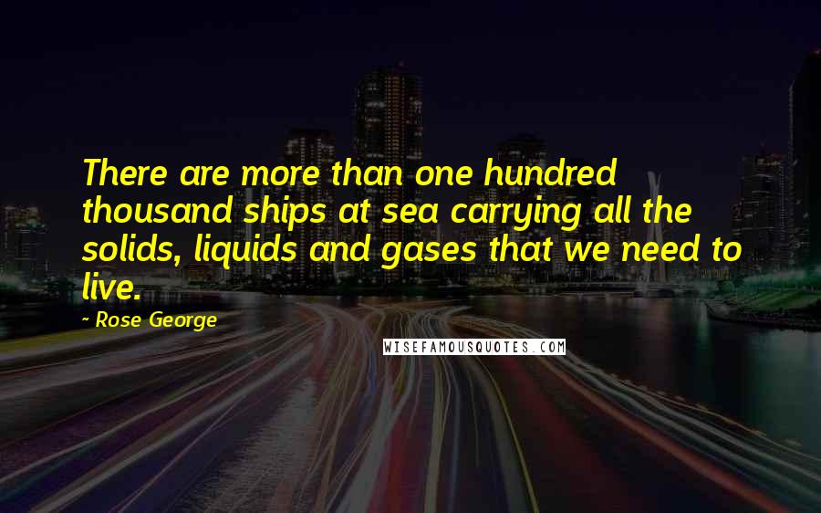 Rose George Quotes: There are more than one hundred thousand ships at sea carrying all the solids, liquids and gases that we need to live.