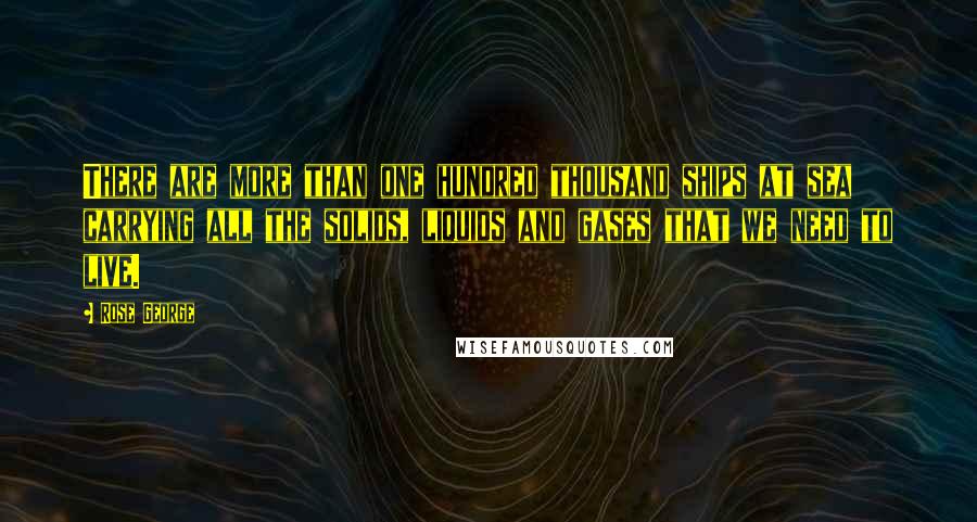 Rose George Quotes: There are more than one hundred thousand ships at sea carrying all the solids, liquids and gases that we need to live.