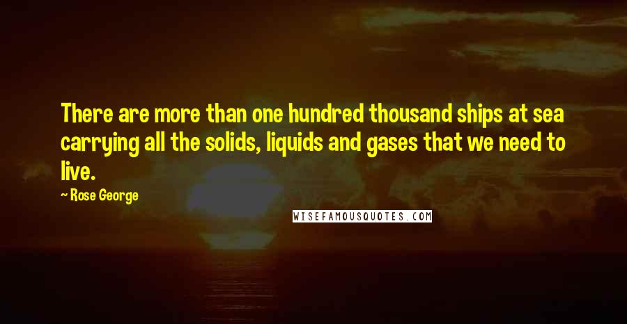 Rose George Quotes: There are more than one hundred thousand ships at sea carrying all the solids, liquids and gases that we need to live.