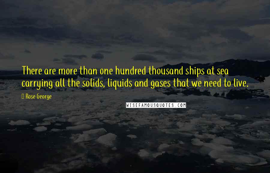 Rose George Quotes: There are more than one hundred thousand ships at sea carrying all the solids, liquids and gases that we need to live.