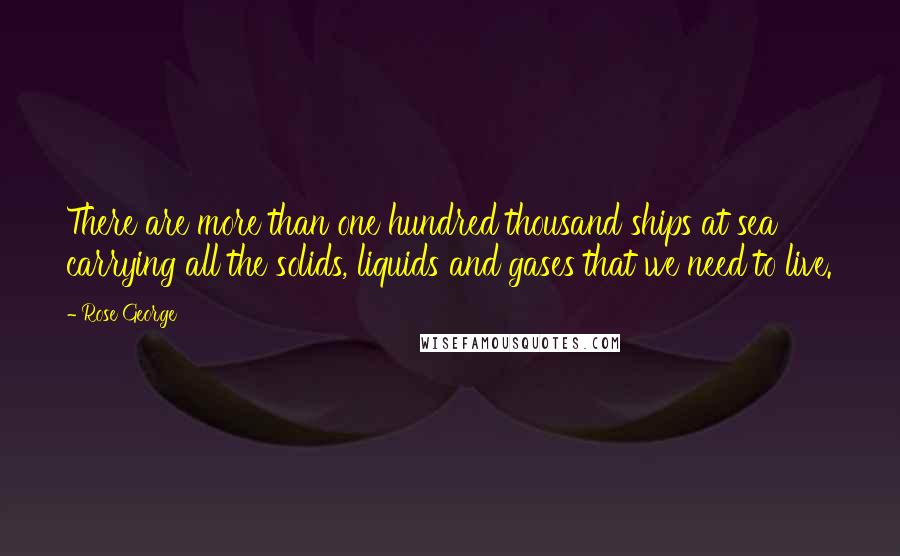 Rose George Quotes: There are more than one hundred thousand ships at sea carrying all the solids, liquids and gases that we need to live.