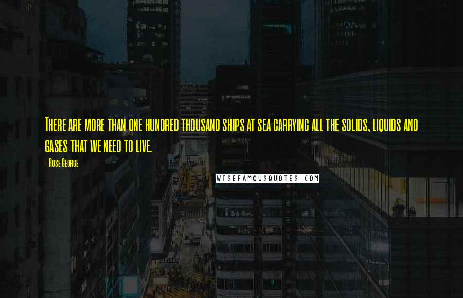 Rose George Quotes: There are more than one hundred thousand ships at sea carrying all the solids, liquids and gases that we need to live.