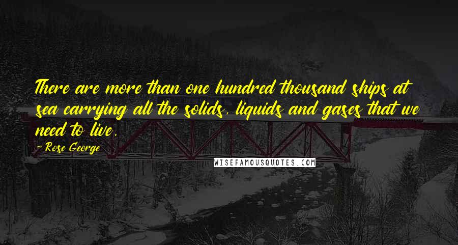 Rose George Quotes: There are more than one hundred thousand ships at sea carrying all the solids, liquids and gases that we need to live.