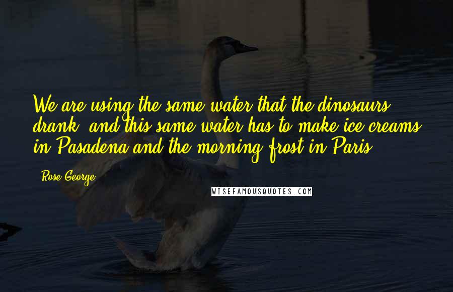 Rose George Quotes: We are using the same water that the dinosaurs drank, and this same water has to make ice creams in Pasadena and the morning frost in Paris.