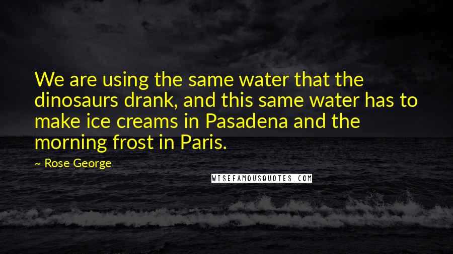 Rose George Quotes: We are using the same water that the dinosaurs drank, and this same water has to make ice creams in Pasadena and the morning frost in Paris.