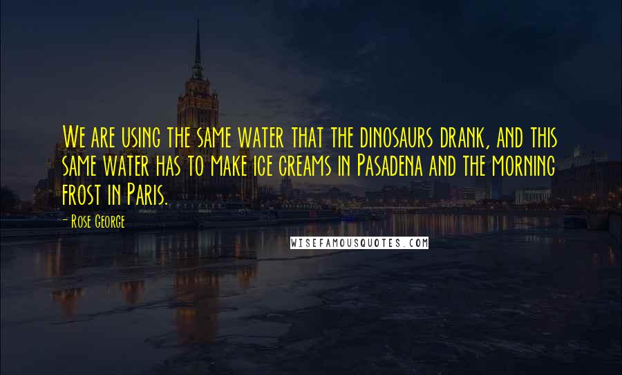 Rose George Quotes: We are using the same water that the dinosaurs drank, and this same water has to make ice creams in Pasadena and the morning frost in Paris.