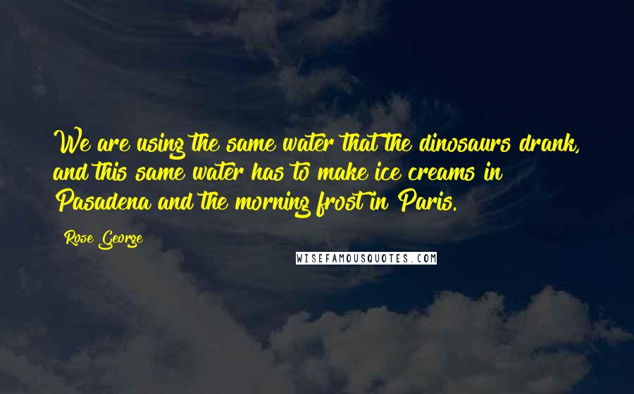 Rose George Quotes: We are using the same water that the dinosaurs drank, and this same water has to make ice creams in Pasadena and the morning frost in Paris.