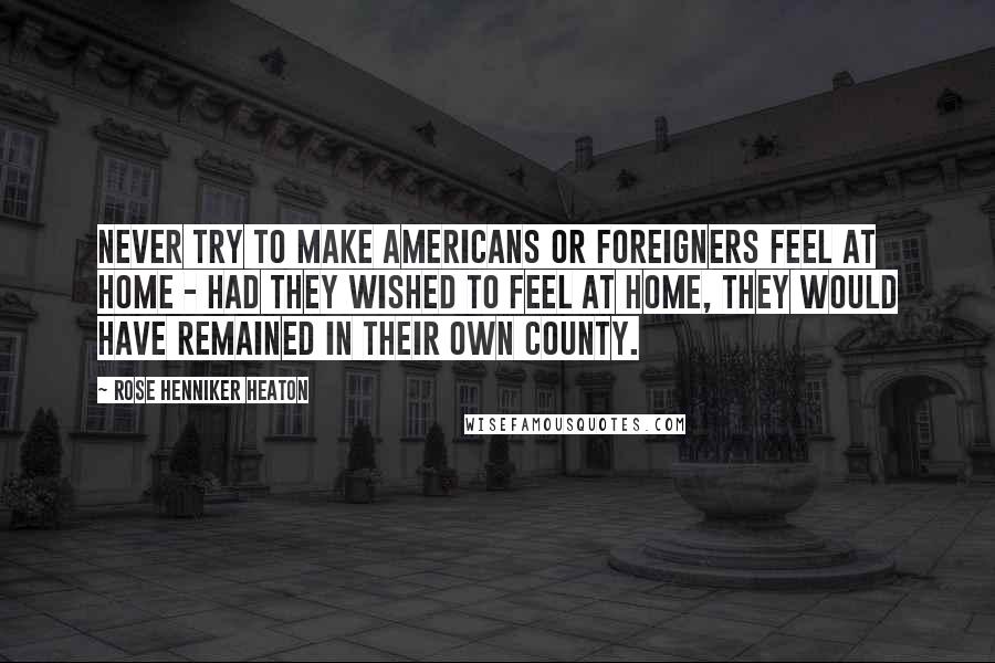 Rose Henniker Heaton Quotes: Never try to make Americans or foreigners feel at home - had they wished to feel at home, they would have remained in their own county.