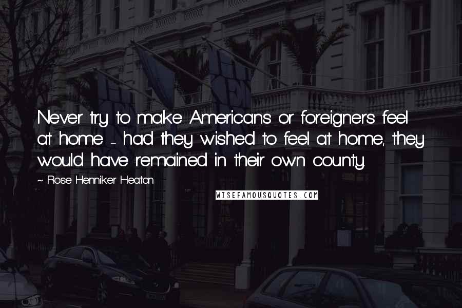 Rose Henniker Heaton Quotes: Never try to make Americans or foreigners feel at home - had they wished to feel at home, they would have remained in their own county.