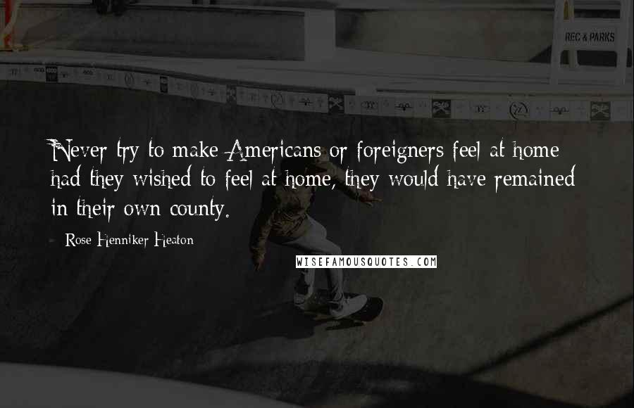 Rose Henniker Heaton Quotes: Never try to make Americans or foreigners feel at home - had they wished to feel at home, they would have remained in their own county.