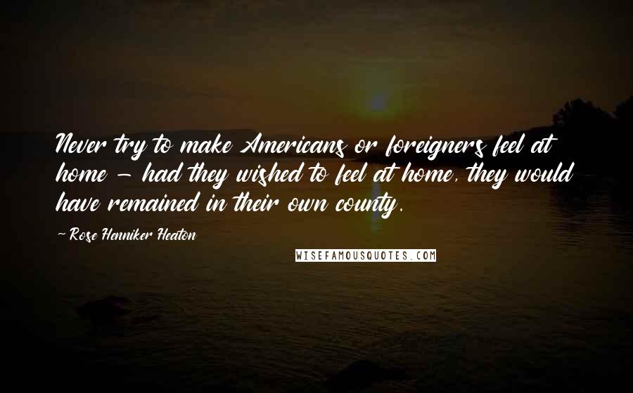 Rose Henniker Heaton Quotes: Never try to make Americans or foreigners feel at home - had they wished to feel at home, they would have remained in their own county.