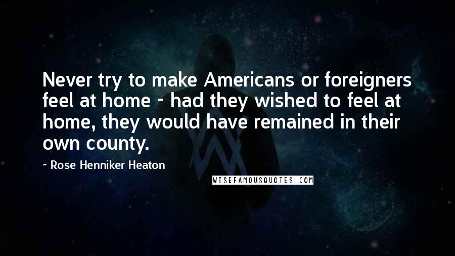 Rose Henniker Heaton Quotes: Never try to make Americans or foreigners feel at home - had they wished to feel at home, they would have remained in their own county.