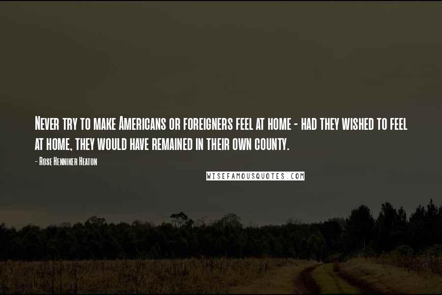 Rose Henniker Heaton Quotes: Never try to make Americans or foreigners feel at home - had they wished to feel at home, they would have remained in their own county.