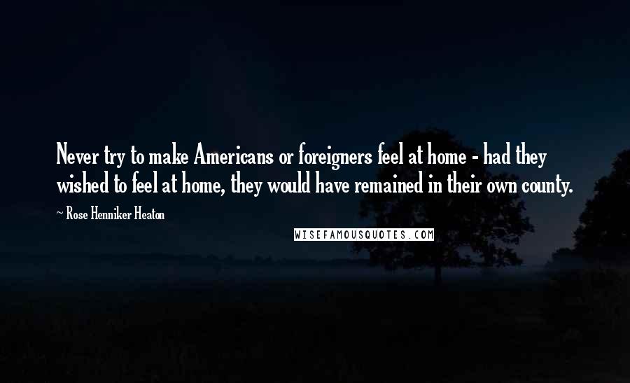 Rose Henniker Heaton Quotes: Never try to make Americans or foreigners feel at home - had they wished to feel at home, they would have remained in their own county.