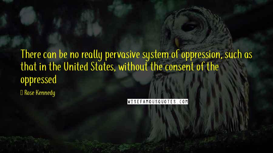 Rose Kennedy Quotes: There can be no really pervasive system of oppression, such as that in the United States, without the consent of the oppressed