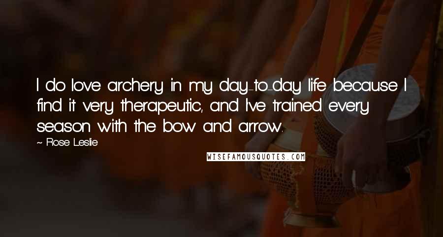 Rose Leslie Quotes: I do love archery in my day-to-day life because I find it very therapeutic, and I've trained every season with the bow and arrow.