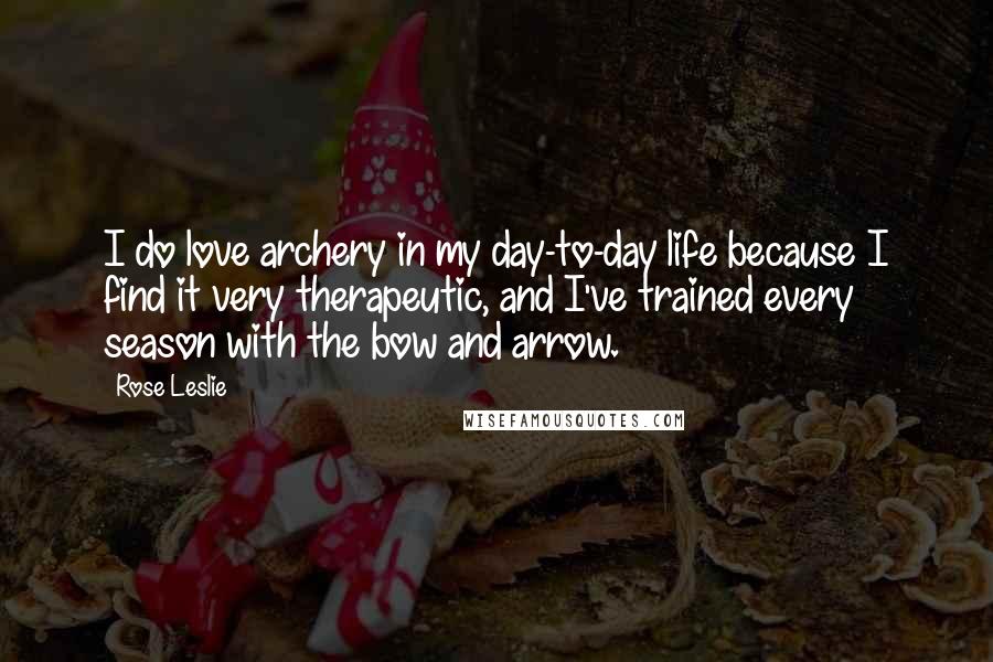 Rose Leslie Quotes: I do love archery in my day-to-day life because I find it very therapeutic, and I've trained every season with the bow and arrow.