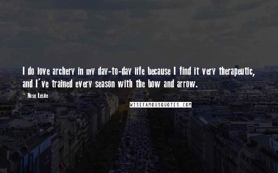 Rose Leslie Quotes: I do love archery in my day-to-day life because I find it very therapeutic, and I've trained every season with the bow and arrow.