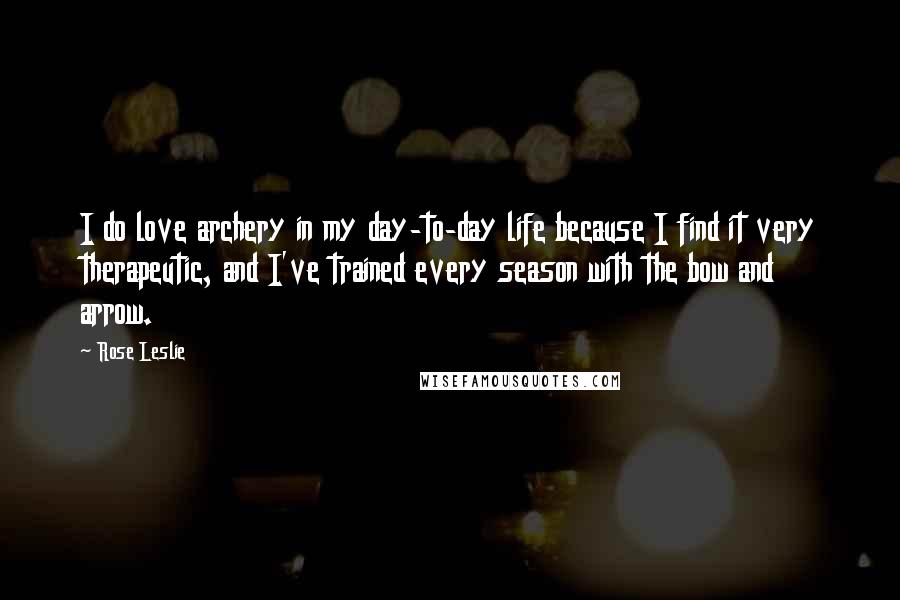 Rose Leslie Quotes: I do love archery in my day-to-day life because I find it very therapeutic, and I've trained every season with the bow and arrow.