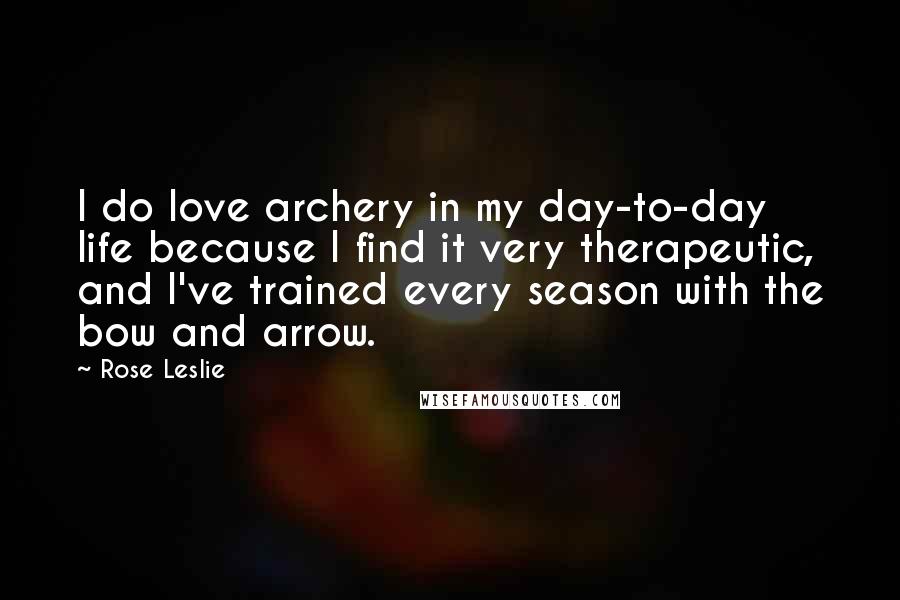 Rose Leslie Quotes: I do love archery in my day-to-day life because I find it very therapeutic, and I've trained every season with the bow and arrow.