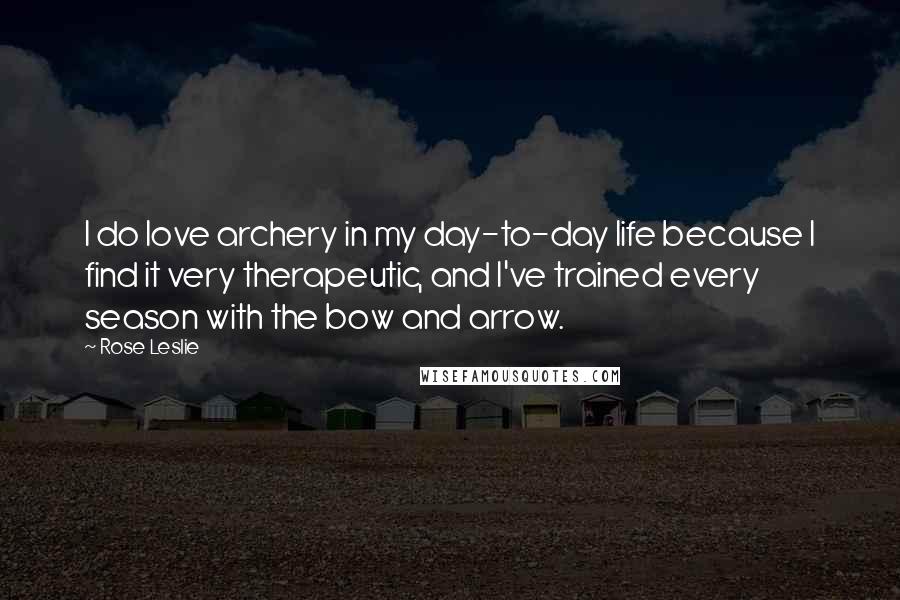 Rose Leslie Quotes: I do love archery in my day-to-day life because I find it very therapeutic, and I've trained every season with the bow and arrow.