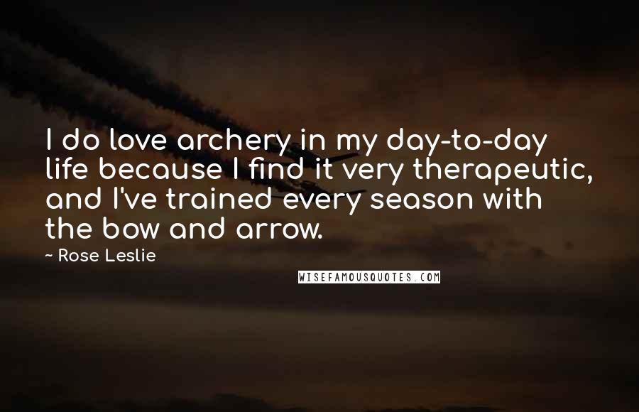 Rose Leslie Quotes: I do love archery in my day-to-day life because I find it very therapeutic, and I've trained every season with the bow and arrow.