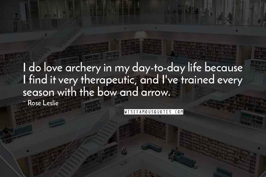 Rose Leslie Quotes: I do love archery in my day-to-day life because I find it very therapeutic, and I've trained every season with the bow and arrow.