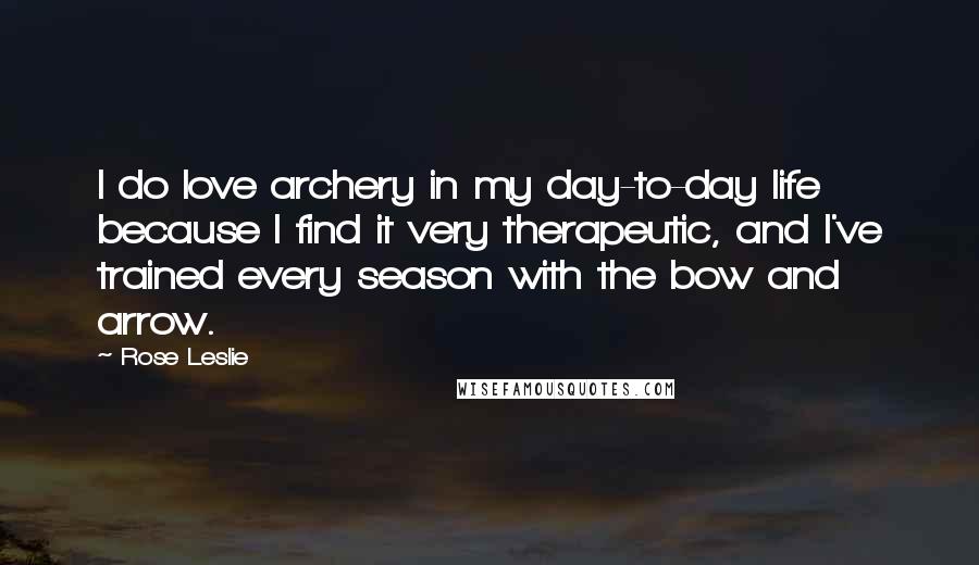 Rose Leslie Quotes: I do love archery in my day-to-day life because I find it very therapeutic, and I've trained every season with the bow and arrow.