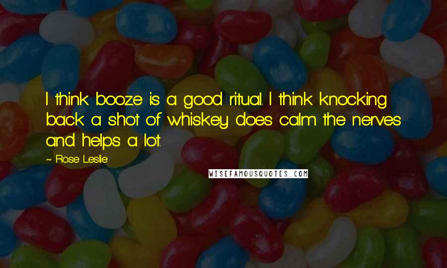 Rose Leslie Quotes: I think booze is a good ritual. I think knocking back a shot of whiskey does calm the nerves and helps a lot.