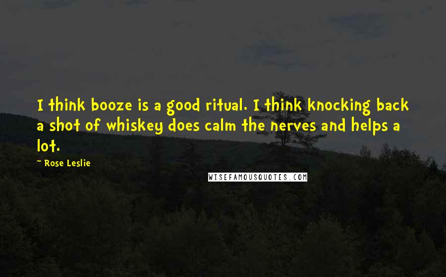 Rose Leslie Quotes: I think booze is a good ritual. I think knocking back a shot of whiskey does calm the nerves and helps a lot.