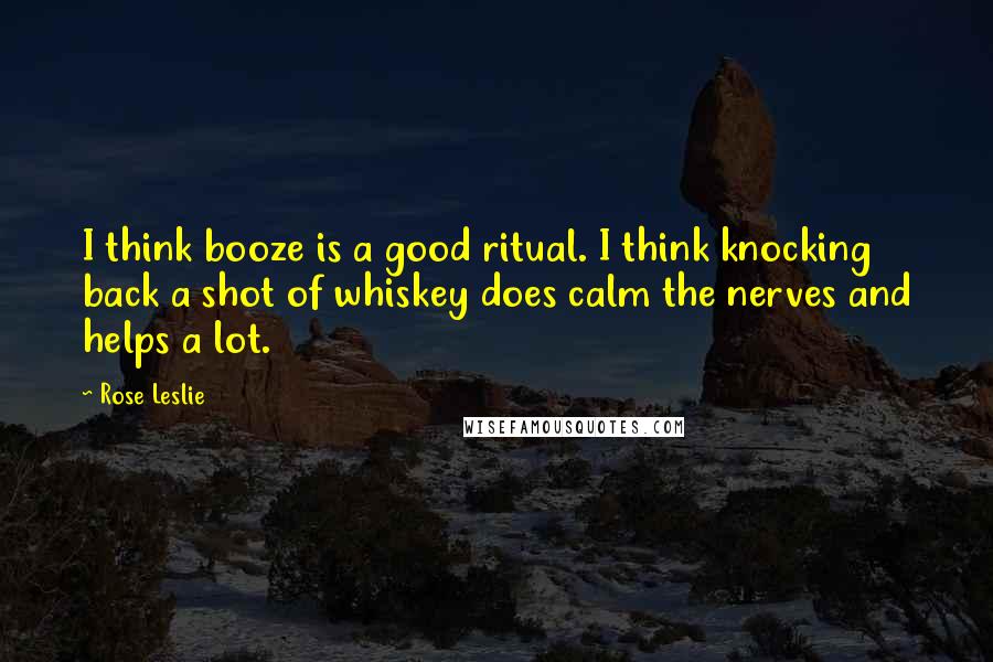 Rose Leslie Quotes: I think booze is a good ritual. I think knocking back a shot of whiskey does calm the nerves and helps a lot.
