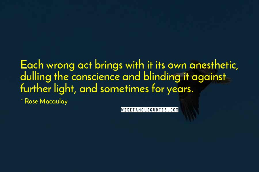 Rose Macaulay Quotes: Each wrong act brings with it its own anesthetic, dulling the conscience and blinding it against further light, and sometimes for years.