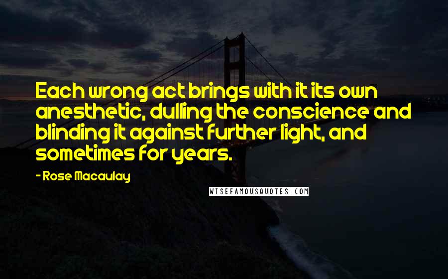 Rose Macaulay Quotes: Each wrong act brings with it its own anesthetic, dulling the conscience and blinding it against further light, and sometimes for years.