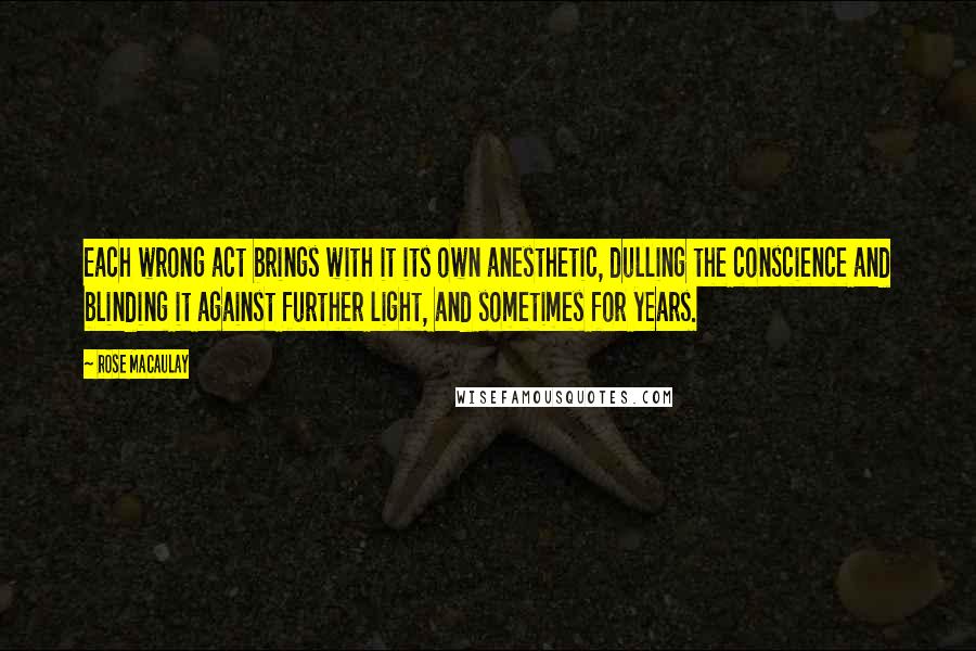 Rose Macaulay Quotes: Each wrong act brings with it its own anesthetic, dulling the conscience and blinding it against further light, and sometimes for years.