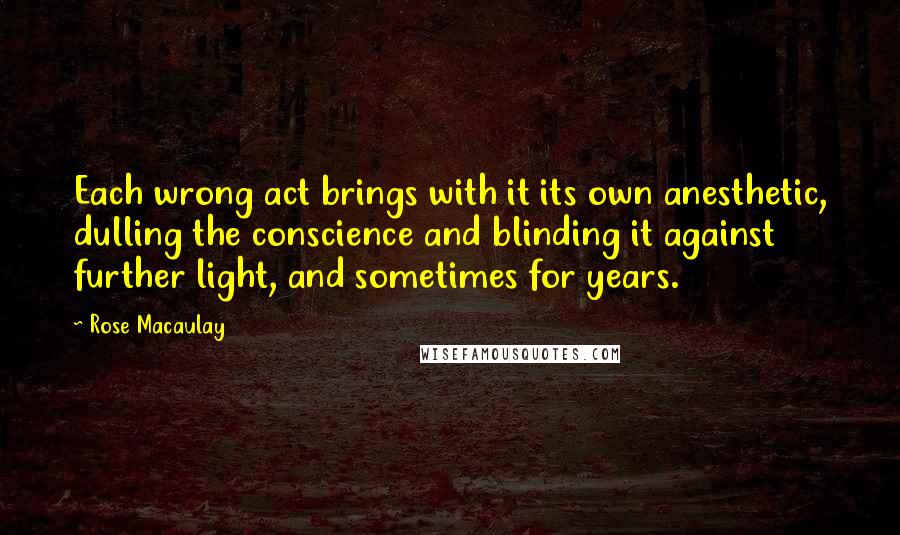 Rose Macaulay Quotes: Each wrong act brings with it its own anesthetic, dulling the conscience and blinding it against further light, and sometimes for years.