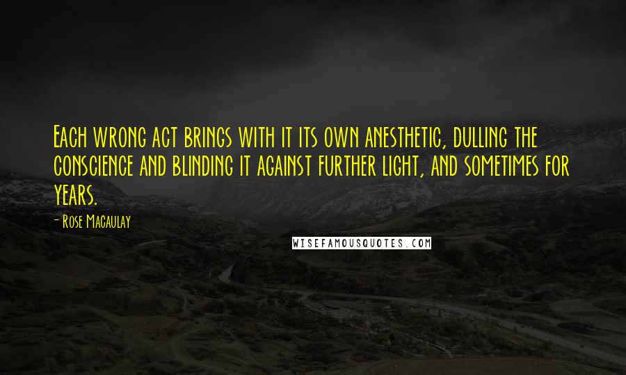 Rose Macaulay Quotes: Each wrong act brings with it its own anesthetic, dulling the conscience and blinding it against further light, and sometimes for years.