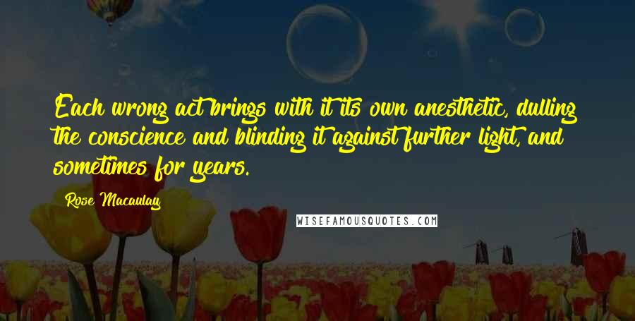 Rose Macaulay Quotes: Each wrong act brings with it its own anesthetic, dulling the conscience and blinding it against further light, and sometimes for years.