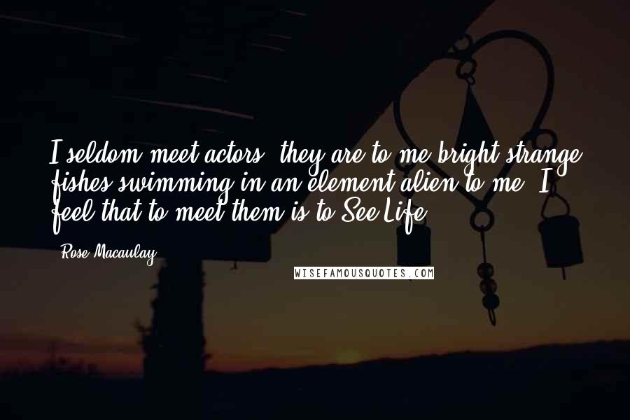Rose Macaulay Quotes: I seldom meet actors, they are to me bright strange fishes swimming in an element alien to me; I feel that to meet them is to See Life.