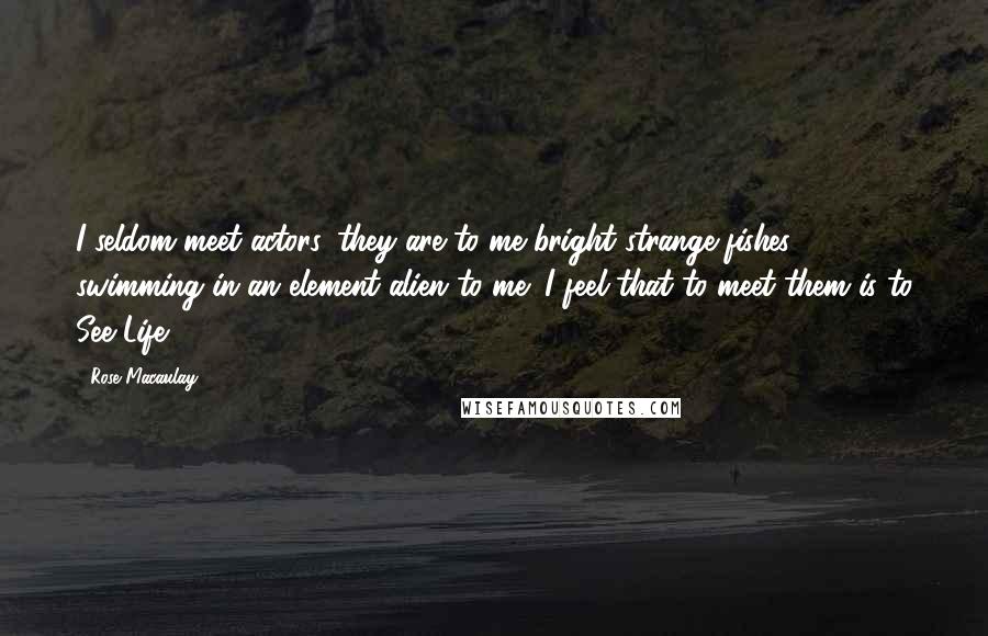 Rose Macaulay Quotes: I seldom meet actors, they are to me bright strange fishes swimming in an element alien to me; I feel that to meet them is to See Life.