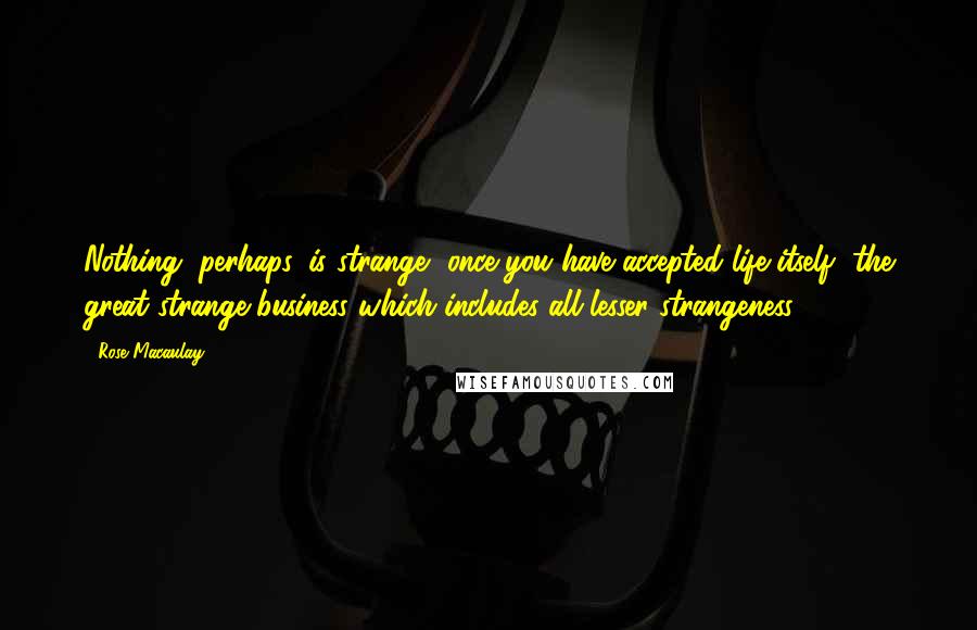 Rose Macaulay Quotes: Nothing, perhaps, is strange, once you have accepted life itself, the great strange business which includes all lesser strangeness.