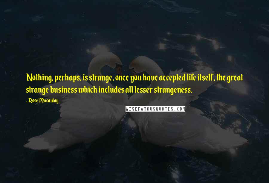 Rose Macaulay Quotes: Nothing, perhaps, is strange, once you have accepted life itself, the great strange business which includes all lesser strangeness.